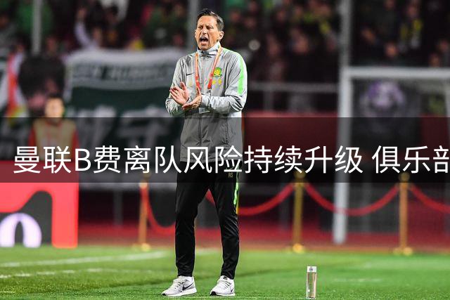 曼联B费离队风险持续升级 俱乐部不作为恐酿苦果