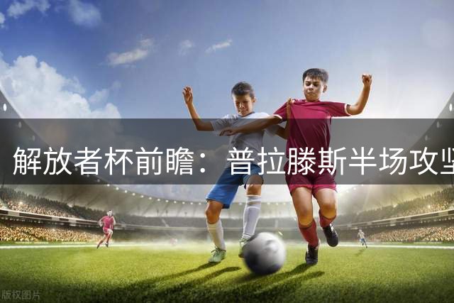 解放者杯前瞻：普拉滕斯半场攻坚乏力 科金博联防守稳健