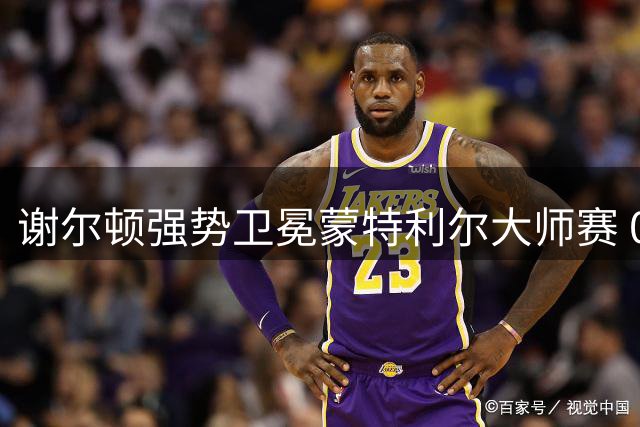谢尔顿强势卫冕蒙特利尔大师赛 00后第三人竞争占优